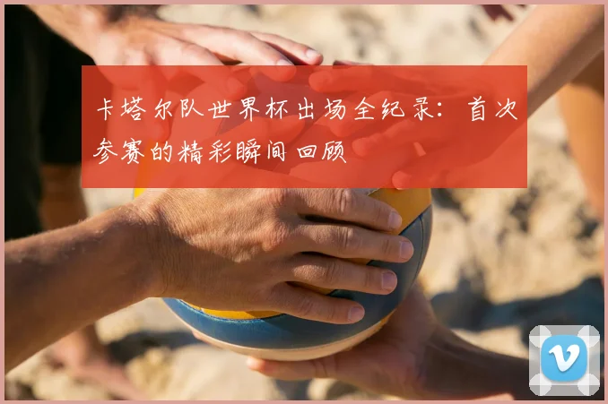 卡塔尔队世界杯出场全纪录：首次参赛的精彩瞬间回顾