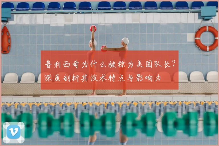 普利西奇为什么被称为美国队长?深度剖析其技术特点与影响力