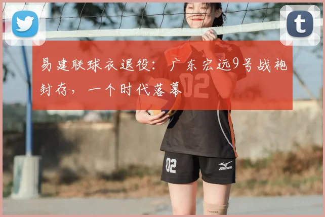 易建联球衣退役:广东宏远9号战袍封存,一个时代落幕