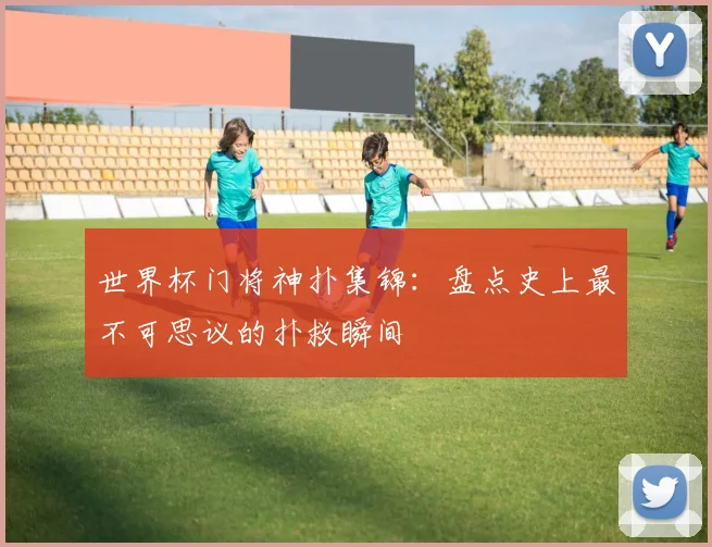 世界杯门将神扑集锦：盘点史上最不可思议的扑救瞬间